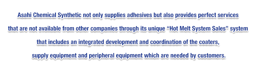 Asahi Chemical Synthetic not only supplies adhesives but also provides perfect services that are not available from other companies through its unique “Hot Melt System Sales” system that includes an integrated development and coordination of the coaters, supply equipment and peripheral equipment which are needed by customers.